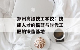 郑州高级技工学校：技能人才的摇篮与时代工匠的锻造基地