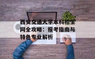 西安交通大学本科招生网全攻略：报考指南与特色专业解析