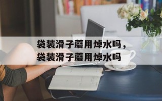袋装滑子蘑用焯水吗，袋装滑子蘑用焯水吗