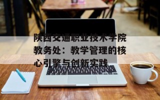 陕西交通职业技术学院教务处：教学管理的核心引擎与创新实践