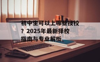 初中生可以上哪些技校？2025年最新择校指南与专业解析