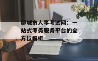 聊城市人事考试网：一站式考务服务平台的全方位解析