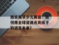 西安英孚少儿英语：如何用全球资源点亮孩子的语言未来？