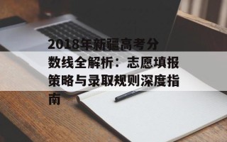 2018年新疆高考分数线全解析：志愿填报策略与录取规则深度指南