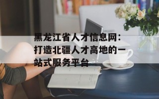 黑龙江省人才信息网：打造北疆人才高地的一站式服务平台