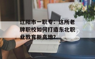 辽阳市一职专：这所老牌职校如何打造东北职业教育新高地？