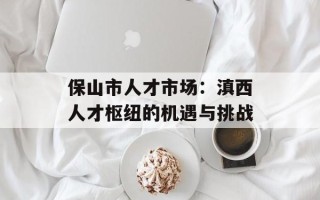 保山市人才市场：滇西人才枢纽的机遇与挑战