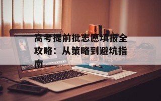 高考提前批志愿填报全攻略：从策略到避坑指南
