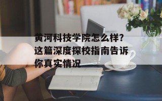 黄河科技学院怎么样？这篇深度探校指南告诉你真实情况