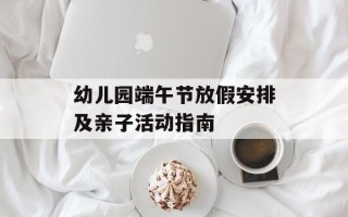 幼儿园端午节放假安排及亲子活动指南