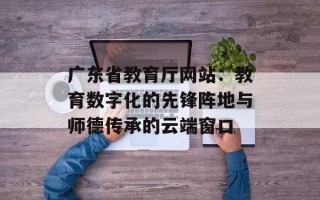 广东省教育厅网站：教育数字化的先锋阵地与师德传承的云端窗口