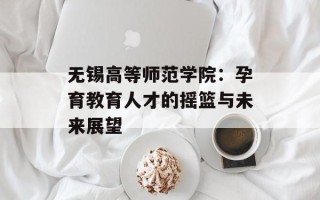 无锡高等师范学院：孕育教育人才的摇篮与未来展望