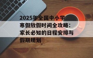 2025年全国中小学寒假放假时间全攻略：家长必知的日程安排与假期规划