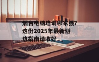 烟台电脑培训哪家强？这份2025年最新避坑指南请收好