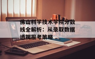 佛山科学技术学院分数线全解析：从录取数据 *** 报考策略