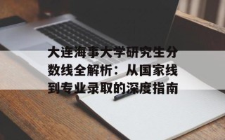 大连海事大学研究生分数线全解析：从国家线到专业录取的深度指南
