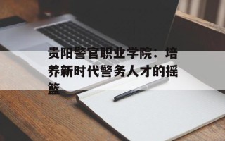 贵阳警官职业学院：培养新时代警务人才的摇篮