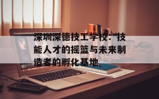深圳深德技工学校：技能人才的摇篮与未来制造者的孵化基地