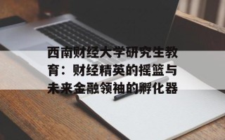 西南财经大学研究生教育：财经精英的摇篮与未来金融领袖的孵化器