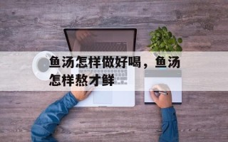 鱼汤怎样做好喝，鱼汤怎样熬才鲜