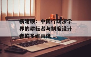 杨建顺：中国行政法学界的耕耘者与制度设计者的多维画像