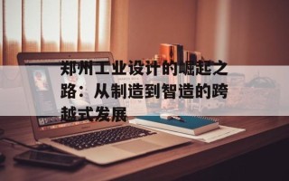 郑州工业设计的崛起之路：从制造到智造的跨越式发展