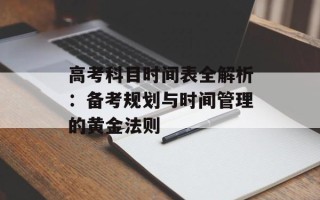 高考科目时间表全解析：备考规划与时间管理的黄金法则