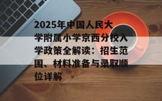 2025年中国人民大学附属小学京西分校入学政策全解读：招生范围、材料准备与录取顺位详解