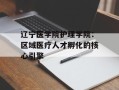 辽宁医学院护理学院：区域医疗人才孵化的核心引擎