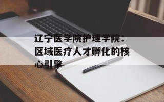 辽宁医学院护理学院：区域医疗人才孵化的核心引擎