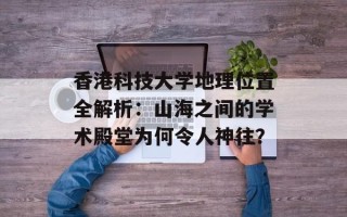 香港科技大学地理位置全解析：山海之间的学术殿堂为何令人神往？