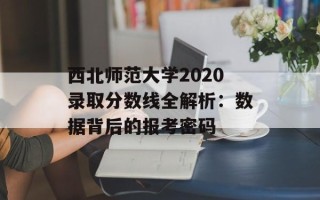 西北师范大学2020录取分数线全解析：数据背后的报考密码