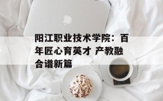 阳江职业技术学院：百年匠心育英才 产教融合谱新篇