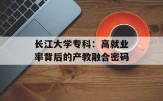 长江大学专科：高就业率背后的产教融合密码