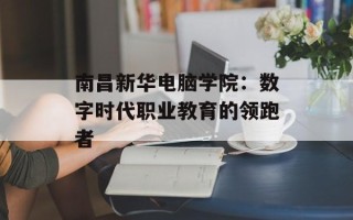 南昌新华电脑学院：数字时代职业教育的领跑者