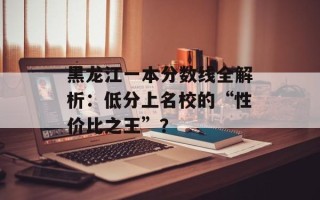 黑龙江一本分数线全解析：低分上名校的“性价比之王”？
