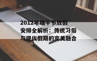 2012年端午节放假安排全解析：传统习俗与现代假期的完美融合