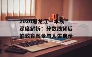 2020黑龙江一本线深度解析：分数线背后的教育图景与人生启示