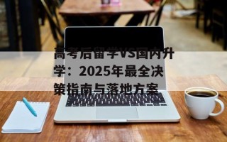 高考后留学VS国内升学：2025年最全决策指南与落地方案
