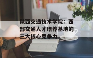 陕西交通技术学院：西部交通人才培养基地的三大核心竞争力