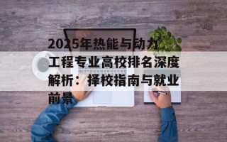 2025年热能与动力工程专业高校排名深度解析：择校指南与就业前景