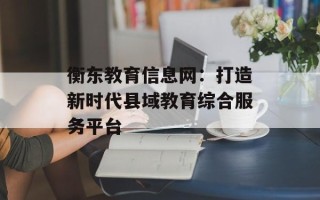 衡东教育信息网：打造新时代县域教育综合服务平台
