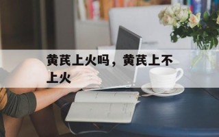 黄芪上火吗，黄芪上不上火