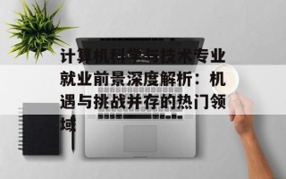 计算机科学与技术专业就业前景深度解析：机遇与挑战并存的热门领域