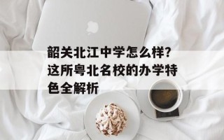 韶关北江中学怎么样？这所粤北名校的办学特色全解析
