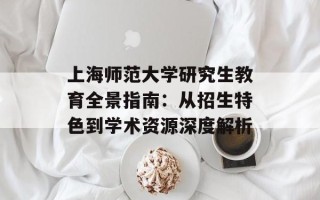 上海师范大学研究生教育全景指南：从招生特色到学术资源深度解析