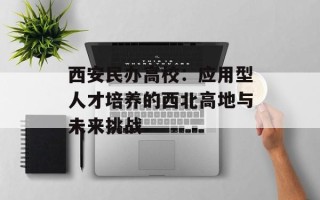 西安民办高校：应用型人才培养的西北高地与未来挑战