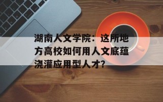 湖南人文学院：这所地方高校如何用人文底蕴浇灌应用型人才？