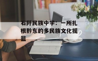 石阡民族中学：一所扎根黔东的多民族文化摇篮
