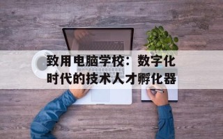 致用电脑学校：数字化时代的技术人才孵化器